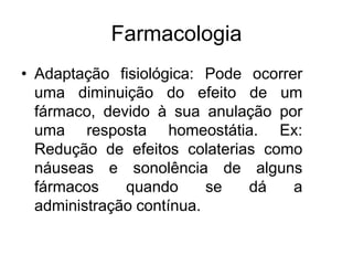 Farmacologia
• Adaptação fisiológica: Pode ocorrer
uma diminuição do efeito de um
fármaco, devido à sua anulação por
uma resposta homeostátia. Ex:
Redução de efeitos colaterias como
náuseas e sonolência de alguns
fármacos quando se dá a
administração contínua.
 