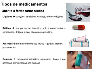 Tipos de medicamentos
Quanto à forma farmacêutica
Líquidos  soluções, emulsões, xaropes, elixires e loções
Sólidos  em pó ou em formatos sob a compressão –
comprimido, drágea, pílula, cápsula e supositório
Pastosos  normalmente de uso tópico – geléias, cremes,
pomadas etc
Gasosos  recipientes cilíndricos especiais: balas e em
geral são administrados por inalação
 