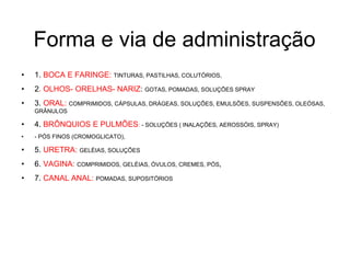 Forma e via de administração
• 1. BOCA E FARINGE: TINTURAS, PASTILHAS, COLUTÓRIOS,
• 2. OLHOS- ORELHAS- NARIZ: GOTAS, POMADAS, SOLUÇÕES SPRAY
• 3. ORAL: COMPRIMIDOS, CÁPSULAS, DRÁGEAS, SOLUÇÕES, EMULSÕES, SUSPENSÕES, OLEÓSAS,
GRÂNULOS
• 4. BRÔNQUIOS E PULMÕES: - SOLUÇÕES ( INALAÇÕES, AEROSSÓIS, SPRAY)
• - PÓS FINOS (CROMOGLICATO),
• 5. URETRA: GELÉIAS, SOLUÇÕES
• 6. VAGINA: COMPRIMIDOS, GELÉIAS, ÓVULOS, CREMES, PÓS,
• 7. CANAL ANAL: POMADAS, SUPOSITÓRIOS
 