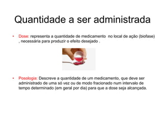 Quantidade a ser administrada
• Dose: representa a quantidade de medicamento no local de ação (biofase)
, necessária para produzir o efeito desejado .
• Posologia: Descreve a quantidade de um medicamento, que deve ser
administrado de uma só vez ou de modo fracionado num intervalo de
tempo determinado (em geral por dia) para que a dose seja alcançada.
 