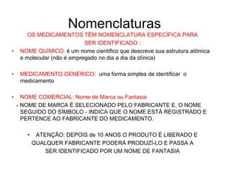 Nomenclaturas
OS MEDICAMENTOS TÊM NOMENCLATURA ESPECÍFICA PARA
SER IDENTIFICADO :
• NOME QUÍMICO: é um nome cientifico que descreve sua estrutura atômica
e molecular (não é empregado no dia a dia da clínica)
• MEDICAMENTO GENÉRICO: uma forma simples de identificar o
medicamento
• NOME COMERCIAL: Nome de Marca ou Fantasia
- NOME DE MARCA É SELECIONADO PELO FABRICANTE E, O NOME
SEGUIDO DO SÍMBOLO - INDICA QUE O NOME ESTÁ REGISTRADO E
PERTENCE AO FABRICANTE DO MEDICAMENTO.
• ATENÇÃO: DEPOIS de 10 ANOS O PRODUTO É LIBERADO E
QUALQUER FABRICANTE PODERÁ PRODUZÍ-LO E PASSA A
SER IDENTIFICADO POR UM NOME DE FANTASIA
 