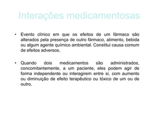 Interações medicamentosas
• Evento clínico em que os efeitos de um fármaco são
alterados pela presença de outro fármaco, alimento, bebida
ou algum agente químico ambiental. Constitui causa comum
de efeitos adversos.
• Quando dois medicamentos são administrados,
concomitantemente, a um paciente, eles podem agir de
forma independente ou interagirem entre si, com aumento
ou diminuição de efeito terapêutico ou tóxico de um ou de
outro.
 