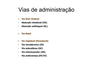 Vias de administração
• Via Oral /Enteral
- Absorção intestinal (VO)
- Absorção sublingual (SL)
• Via Retal
• Via Injetável (Parenteral)
- Via intradérmica (ID)
- Via subcutânea (SC)
- Via intramuscular (IM)
- Via endovenosa (EV/IV)
 