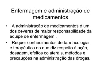 Enfermagem e administração de
medicamentos
• A administração de medicamentos é um
dos deveres de maior responsabilidade da
equipe de enfermagem .
• Requer conhecimentos de farmacologia
e terapêutica no que diz respeito á ação,
dosagem, efeitos colaterais, métodos e
precauções na administração das drogas.
 
