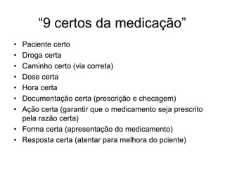 “9 certos da medicação”
• Paciente certo
• Droga certa
• Caminho certo (via correta)
• Dose certa
• Hora certa
• Documentação certa (prescrição e checagem)
• Ação certa (garantir que o medicamento seja prescrito
pela razão certa)
• Forma certa (apresentação do medicamento)
• Resposta certa (atentar para melhora do pciente)
 