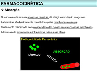 Absorção
Quando o medicamento atravessa barreiras até atingir a circulação sanguínea.
As barreiras são basicamente constituídas pelas membranas celulares.
Diretamente relacionada com a capacidade das drogas de atravessar as membranas.
Administração intravenosa e intra-arterial pulam essa etapa.
FARMACOCINÉTICA
 