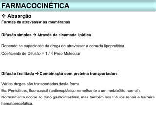 Formas de atravessar as membranas
Difusão simples  Através da bicamada lipídica
Depende da capacidade da droga de atravessar a camada lipoprotéica.
Coeficiente de Difusão = 1 / √ Peso Molecular
Difusão facilitada  Combinação com proteína transportadora
Várias drogas são transportadas desta forma.
Ex: Penicilinas, fluorouracil (antineoplásico semelhante a um metabólito normal).
Normalmente ocorre no trato gastrointestinal, mas também nos túbulos renais e barreira
hematoencefálica.
FARMACOCINÉTICA
 Absorção
 