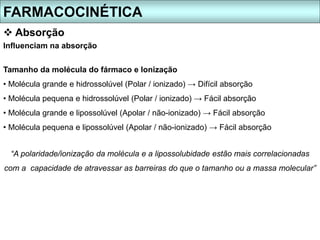 Influenciam na absorção
Tamanho da molécula do fármaco e Ionização
• Molécula grande e hidrossolúvel (Polar / ionizado) → Difícil absorção
• Molécula pequena e hidrossolúvel (Polar / ionizado) → Fácil absorção
• Molécula grande e lipossolúvel (Apolar / não-ionizado) → Fácil absorção
• Molécula pequena e lipossolúvel (Apolar / não-ionizado) → Fácil absorção
“A polaridade/ionização da molécula e a lipossolubidade estão mais correlacionadas
com a capacidade de atravessar as barreiras do que o tamanho ou a massa molecular”
FARMACOCINÉTICA
 Absorção
 