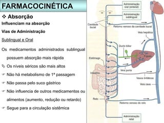 Vias de Administração
FARMACOCINÉTICA
 Absorção
Sublingual e Oral
Os medicamentos administrados sublingual
possuem absorção mais rápida
 Os níveis séricos são mais altos
 Não há metabolismo de 1ª passagem
 Não passa pelo suco gástrico
 Não influencia de outros medicamentos ou
alimentos (aumento, redução ou retardo)
 Segue para a circulação sistêmica
Influenciam na absorção
 