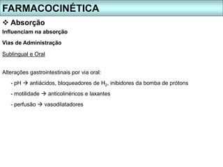 FARMACOCINÉTICA
 Absorção
Influenciam na absorção
Vias de Administração
Sublingual e Oral
Alterações gastrointestinais por via oral:
- pH  antiácidos, bloqueadores de H2, inibidores da bomba de prótons
- motilidade  anticolinéricos e laxantes
- perfusão  vasodilatadores
 