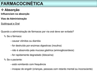 FARMACOCINÉTICA
 Absorção
Quando a administração de fármacos por via oral deve ser evitada?
 Se o fármaco:
- causar vômitos ou diarréia
- for destruído por enzimas digestivas (insulina)
- não é absorvido pela mucosa gástrica (aminoglicosídeos)
- for rapidamente degradado (lidocaína)
 Se o paciente:
- está vomitando com frequência
- incapaz de engolir (crianças, pessoas com retardo mental ou inconsciente)
Influenciam na absorção
Vias de Administração
Sublingual e Oral
 