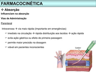 FARMACOCINÉTICA
 Absorção
Intravenosa  via mais rápida (importante em emergências)
 imediato na circulação  rápida distribuição aos tecidos  ação rápida
 evita ação gástrica ou efeito de primeira passagem
 permite maior precisão na dosagem
 viável em pacientes inconscientes
Influenciam na absorção
Vias de Administração
Parenteral
 