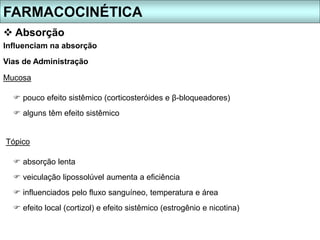 FARMACOCINÉTICA
 Absorção
 pouco efeito sistêmico (corticosteróides e β-bloqueadores)
 alguns têm efeito sistêmico
Influenciam na absorção
Vias de Administração
Mucosa
Tópico
 absorção lenta
 veiculação lipossolúvel aumenta a eficiência
 influenciados pelo fluxo sanguíneo, temperatura e área
 efeito local (cortizol) e efeito sistêmico (estrogênio e nicotina)
 