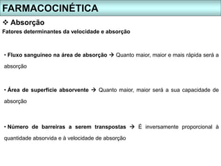 Fatores determinantes da velocidade e absorção
• Fluxo sanguíneo na área de absorção  Quanto maior, maior e mais rápida será a
absorção
• Área de superfície absorvente  Quanto maior, maior será a sua capacidade de
absorção
• Número de barreiras a serem transpostas  É inversamente proporcional à
quantidade absorvida e à velocidade de absorção
FARMACOCINÉTICA
 Absorção
 