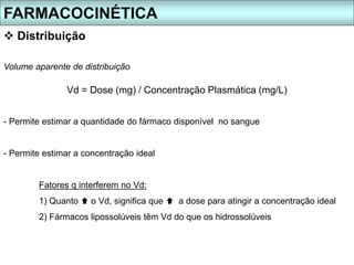  Distribuição
Volume aparente de distribuição
FARMACOCINÉTICA
Vd = Dose (mg) / Concentração Plasmática (mg/L)
- Permite estimar a quantidade do fármaco disponível no sangue
- Permite estimar a concentração ideal
Fatores q interferem no Vd:
1) Quanto  o Vd, significa que  a dose para atingir a concentração ideal
2) Fármacos lipossolúveis têm Vd do que os hidrossolúveis
 
