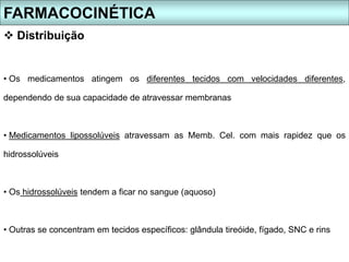 • Os medicamentos atingem os diferentes tecidos com velocidades diferentes,
dependendo de sua capacidade de atravessar membranas
• Medicamentos lipossolúveis atravessam as Memb. Cel. com mais rapidez que os
hidrossolúveis
• Os hidrossolúveis tendem a ficar no sangue (aquoso)
• Outras se concentram em tecidos específicos: glândula tireóide, fígado, SNC e rins
FARMACOCINÉTICA
 Distribuição
 