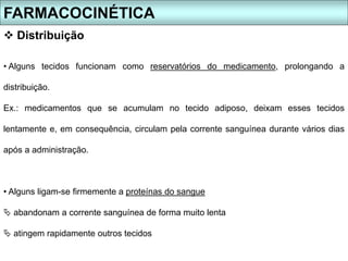 • Alguns tecidos funcionam como reservatórios do medicamento, prolongando a
distribuição.
Ex.: medicamentos que se acumulam no tecido adiposo, deixam esses tecidos
lentamente e, em consequência, circulam pela corrente sanguínea durante vários dias
após a administração.
• Alguns ligam-se firmemente a proteínas do sangue
 abandonam a corrente sanguínea de forma muito lenta
 atingem rapidamente outros tecidos
FARMACOCINÉTICA
 Distribuição
 
