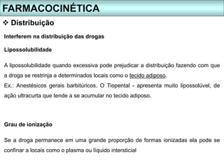 Interferem na distribuição das drogas
Lipossolubilidade
A lipossolubilidade quando excessiva pode prejudicar a distribuição fazendo com que
a droga se restrinja a determinados locais como o tecido adiposo.
Ex.: Anestésicos gerais barbitúricos. O Tiopental - apresenta muito lipossolúvel, de
ação ultracurta que tende a se acumular no tecido adiposo.
Grau de ionização
Se a droga permanece em uma grande proporção de formas ionizadas ela pode se
confinar a locais como o plasma ou líquido intersticial
FARMACOCINÉTICA
 Distribuição
 