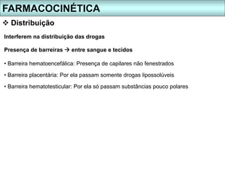 Interferem na distribuição das drogas
Presença de barreiras  entre sangue e tecidos
• Barreira hematoencefálica: Presença de capilares não fenestrados
• Barreira placentária: Por ela passam somente drogas lipossolúveis
• Barreira hematotesticular: Por ela só passam substâncias pouco polares
FARMACOCINÉTICA
 Distribuição
 