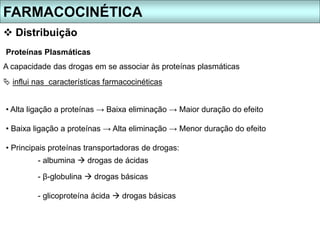 Proteínas Plasmáticas
A capacidade das drogas em se associar às proteínas plasmáticas
 influi nas características farmacocinéticas
• Alta ligação a proteínas → Baixa eliminação → Maior duração do efeito
• Baixa ligação a proteínas → Alta eliminação → Menor duração do efeito
• Principais proteínas transportadoras de drogas:
- albumina  drogas de ácidas
- β-globulina  drogas básicas
- glicoproteína ácida  drogas básicas
FARMACOCINÉTICA
 Distribuição
 