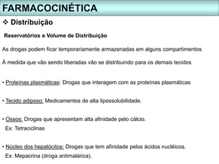 Reservatórios e Volume de Distribuição
As drogas podem ficar temporariamente armazenadas em alguns compartimentos
À medida que vão sendo liberadas vão se distribuindo para os demais tecidos
• Proteínas plasmáticas: Drogas que interagem com as proteínas plasmáticas
• Tecido adiposo: Medicamentos de alta lipossolubilidade.
• Ossos: Drogas que apresentam alta afinidade pelo cálcio.
Ex: Tetraciclinas
• Núcleo dos hepatócitos: Drogas que tem afinidade pelos ácidos nucléicos.
Ex: Mepacrina (droga antimalárica).
FARMACOCINÉTICA
 Distribuição
 