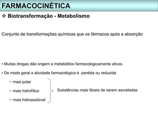 FARMACOCINÉTICA
 Biotransformação - Metabolismo
• Muitas drogas dão origem a metabólitos farmacologicamente ativos
• De modo geral a atividade farmacológica é perdida ou reduzida
− mais polar
− mais hidrofílico
− mais hidrossolúvel
Conjunto de transformações químicas que os fármacos após a absorção
Substâncias mais fáceis de serem excretadas
 