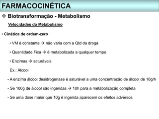 FARMACOCINÉTICA
 Biotransformação - Metabolismo
Velocidades do Metabolismo
• Cinética de ordem-zero
• VM é constante  não varia com a Qtd da droga
• Quantidade Fixa  é metabolizada a qualquer tempo
• Enzimas  saturáveis
Ex.: Álcool
- A enzima álcool desidrogenase é saturável a uma concentração de álcool de 10g/h
- Se 100g de álcool são ingeridas  10h para a metabolização completa
- Se uma dose maior que 10g é ingerida aparecem os efeitos adversos
 