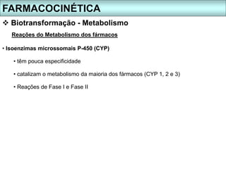 FARMACOCINÉTICA
 Biotransformação - Metabolismo
Reações do Metabolismo dos fármacos
• Isoenzimas microssomais P-450 (CYP)
• têm pouca especificidade
• catalizam o metabolismo da maioria dos fármacos (CYP 1, 2 e 3)
• Reações de Fase I e Fase II
 