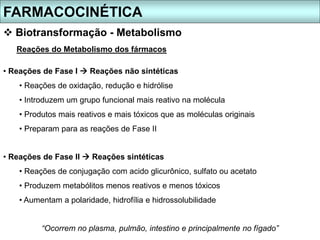 FARMACOCINÉTICA
 Biotransformação - Metabolismo
Reações do Metabolismo dos fármacos
• Reações de Fase I  Reações não sintéticas
• Reações de oxidação, redução e hidrólise
• Introduzem um grupo funcional mais reativo na molécula
• Produtos mais reativos e mais tóxicos que as moléculas originais
• Preparam para as reações de Fase II
• Reações de Fase II  Reações sintéticas
• Reações de conjugação com acido glicurônico, sulfato ou acetato
• Produzem metabólitos menos reativos e menos tóxicos
• Aumentam a polaridade, hidrofília e hidrossolubilidade
“Ocorrem no plasma, pulmão, intestino e principalmente no fígado”
 