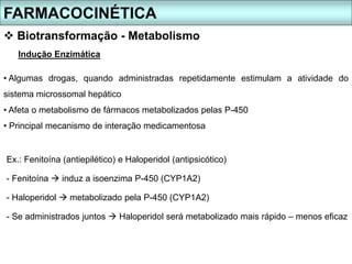 FARMACOCINÉTICA
 Biotransformação - Metabolismo
Indução Enzimática
• Algumas drogas, quando administradas repetidamente estimulam a atividade do
sistema microssomal hepático
• Afeta o metabolismo de fármacos metabolizados pelas P-450
• Principal mecanismo de interação medicamentosa
Ex.: Fenitoína (antiepilético) e Haloperidol (antipsicótico)
- Fenitoína  induz a isoenzima P-450 (CYP1A2)
- Haloperidol  metabolizado pela P-450 (CYP1A2)
- Se administrados juntos  Haloperidol será metabolizado mais rápido – menos eficaz
 