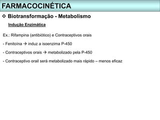 FARMACOCINÉTICA
 Biotransformação - Metabolismo
Indução Enzimática
Ex.: Rifampina (antibiótico) e Contraceptivos orais
- Fenitoína  induz a isoenzima P-450
- Contraceptivos orais  metabolizado pela P-450
- Contraceptivo orail será metabolizado mais rápido – menos eficaz
 