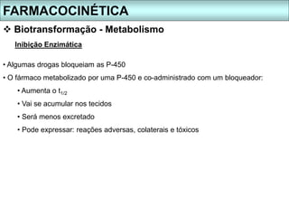 FARMACOCINÉTICA
 Biotransformação - Metabolismo
Inibição Enzimática
• Algumas drogas bloqueiam as P-450
• O fármaco metabolizado por uma P-450 e co-administrado com um bloqueador:
• Aumenta o t1/2
• Vai se acumular nos tecidos
• Será menos excretado
• Pode expressar: reações adversas, colaterais e tóxicos
 