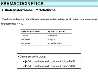FARMACOCINÉTICA
 Biotransformação - Metabolismo
• O nível sérico da droga:
•  Qdo co-administrado com um inibidor P-450
•  Qdo co-administrado com um indutor P-450
• Produtos naturais e fitoterápicos também podem alterar a atividade das isoenzimas
microssomais P-450
Indutor da P-450 Inibidor da P-450
Tabaco Camomila
Brócolis Gengibre
Repolho Cravo-da-índia
 