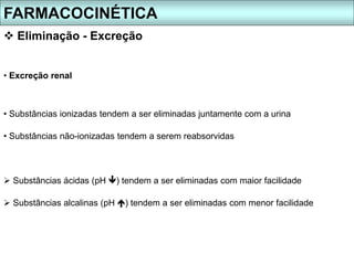 FARMACOCINÉTICA
 Eliminação - Excreção
• Excreção renal
• Substâncias ionizadas tendem a ser eliminadas juntamente com a urina
• Substâncias não-ionizadas tendem a serem reabsorvidas
 Substâncias ácidas (pH ) tendem a ser eliminadas com maior facilidade
 Substâncias alcalinas (pH ) tendem a ser eliminadas com menor facilidade
 