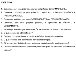 1. Conceitue, com suas próprias palavras, o significado de FARMACOLOGIA.
2. Conceitue, com suas próprias palavras, o significado de FARMACOCINÉTICA e
FARMACODINÂMICA.
3. Estabeleça as diferenças entre FARMACOCINÉTICA e FARMACODINÂMICA.
4. Conceitue, com suas próprias palavras, o significado de FÁRMACO e
MEDICAMENTO.
5. Estabeleça as diferenças entre REAÇÕES ADVERSAS e EFEITO COLATERAL.
6. O que são vias de administração?
7. Quais as principais vias de administração? Conceitua cada uma delas.
8. O que acontece com os farmacos na biotransformação?
9. Dê um exemplo de indução enzimática que causa interação medicamentosa?
10.Quais características uma substância precisa ter para ser excretada com facilidade
nos rins?
EXERCÍCIO
 