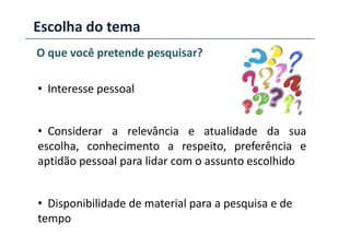 Escolha do tema
O que você pretende pesquisar?
• Interesse pessoal
Considerar a relevância e atualidade da sua• Considerar a relevância e atualidade da sua
escolha, conhecimento a respeito, preferência e
aptidão pessoal para lidar com o assunto escolhido
• Disponibilidade de material para a pesquisa e de
tempo
 