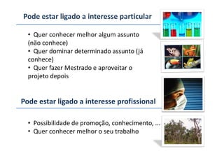 Pode estar ligado a interesse particular
• Quer conhecer melhor algum assunto
(não conhece)
• Quer dominar determinado assunto (já
conhece)
• Quer fazer Mestrado e aproveitar o
projeto depoisprojeto depois
Pode estar ligado a interesse profissional
• Possibilidade de promoção, conhecimento, ...
• Quer conhecer melhor o seu trabalho
 