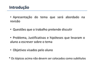 Introdução
• Apresentação do tema que será abordado na
revisão
• Questões que o trabalho pretende discutir
• Problema, Justificativas e hipóteses que levaram o
aluno a escrever sobre o tema
• Objetivos visados pelo aluno
* Os tópicos acima não devem ser colocados como subtítulos
 