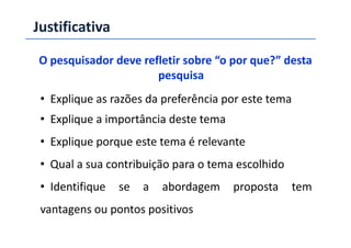 Justificativa
O pesquisador deve refletir sobre “o por que?” desta
pesquisa
• Explique as razões da preferência por este tema
• Explique a importância deste tema• Explique a importância deste tema
• Explique porque este tema é relevante
• Qual a sua contribuição para o tema escolhido
• Identifique se a abordagem proposta tem
vantagens ou pontos positivos
 