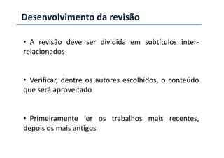 Desenvolvimento da revisão
• A revisão deve ser dividida em subtítulos inter-
relacionados
• Verificar, dentre os autores escolhidos, o conteúdo• Verificar, dentre os autores escolhidos, o conteúdo
que será aproveitado
• Primeiramente ler os trabalhos mais recentes,
depois os mais antigos
 