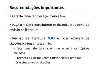 Recomendações importantes
• O texto deve ter começo, meio e fim
• Faça um texto introdutório explicando o objetivo da
revisão de literatura
• Revisão de literatura NÃO é fazer colagem de
citações bibliográficas, então:
- Faça uma abertura e um fecho para os tópicos
tratados
- Preencha as lacunas com considerações próprias
- Crie elos entre as citações
 