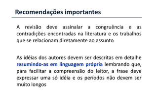 A revisão deve assinalar a congruência e as
contradições encontradas na literatura e os trabalhos
que se relacionam diretamente ao assunto
As idéias dos autores devem ser descritas em detalhe
Recomendações importantes
As idéias dos autores devem ser descritas em detalhe
resumindo-as em linguagem própria lembrando que,
para facilitar a compreensão do leitor, a frase deve
expressar uma só idéia e os períodos não devem ser
muito longos
 