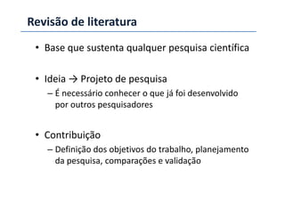 Revisão de literatura
• Base que sustenta qualquer pesquisa científica
• Ideia → Projeto de pesquisa
– É necessário conhecer o que já foi desenvolvido
por outros pesquisadorespor outros pesquisadores
• Contribuição
– Definição dos objetivos do trabalho, planejamento
da pesquisa, comparações e validação
 