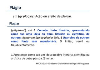 Plágio
sm (gr plágios) Ação ou efeito de plagiar.
(plágio+ar²) vtd 1 Cometer furto literário, apresentando
como sua uma idéia ou obra, literária ou científica, de
Plagiar
como sua uma idéia ou obra, literária ou científica, de
outrem: Acusaram Eça de plagiar Zola. 2 Usar obra de outrem
como fonte sem mencioná-la. 3 Imitar, servil ou
fraudulentamente.
1 Apresentar como sua um ideia ou obra literária, científica ou
artística de outra pessoa. 2 Imitar.
MICHAELIS - Moderno Dicionário da Língua Portuguesa
 