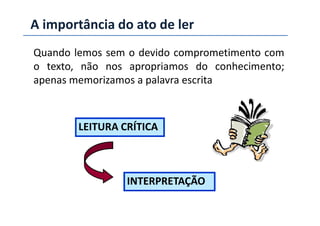 A importância do ato de ler
Quando lemos sem o devido comprometimento com
o texto, não nos apropriamos do conhecimento;
apenas memorizamos a palavra escrita
LEITURA CRÍTICA
INTERPRETAÇÃO
 
