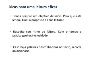 Dicas para uma leitura eficaz
• Tenha sempre um objetivo definido. Para que está
lendo? Qual o propósito da sua leitura?
• Respeite seu ritmo de leitura. Com o tempo e• Respeite seu ritmo de leitura. Com o tempo e
prática ganhará velocidade
• Caso haja palavras desconhecidas no texto, recorra
ao dicionário
 