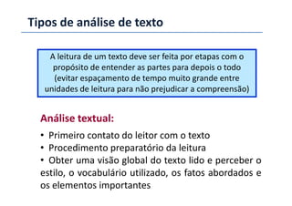 Tipos de análise de texto
A leitura de um texto deve ser feita por etapas com o
propósito de entender as partes para depois o todo
(evitar espaçamento de tempo muito grande entre
unidades de leitura para não prejudicar a compreensão)
Análise textual:
• Primeiro contato do leitor com o texto
• Procedimento preparatório da leitura
• Obter uma visão global do texto lido e perceber o
estilo, o vocabulário utilizado, os fatos abordados e
os elementos importantes
 
