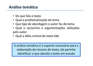 Análise temática
• Do que fala o texto
• Qual a problematização do tema
• Que tipo de abordagem o autor faz do tema
• Qual o raciocínio e argumentações utilizados
pelo autorpelo autor
• Qual a idéia central do texto lido
A análise temática é o suporte necessário para a
elaboração do resumo do texto, ela permite
identificar o que aborda o texto em estudo
 