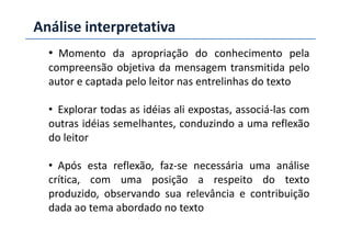 Análise interpretativa
• Momento da apropriação do conhecimento pela
compreensão objetiva da mensagem transmitida pelo
autor e captada pelo leitor nas entrelinhas do texto
• Explorar todas as idéias ali expostas, associá-las com
outras idéias semelhantes, conduzindo a uma reflexãooutras idéias semelhantes, conduzindo a uma reflexão
do leitor
• Após esta reflexão, faz-se necessária uma análise
crítica, com uma posição a respeito do texto
produzido, observando sua relevância e contribuição
dada ao tema abordado no texto
 