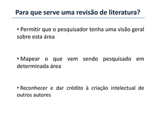 Para que serve uma revisão de literatura?
• Permitir que o pesquisador tenha uma visão geral
sobre esta área
• Mapear o que vem sendo pesquisado em• Mapear o que vem sendo pesquisado em
determinada área
• Reconhecer e dar crédito à criação intelectual de
outros autores
 